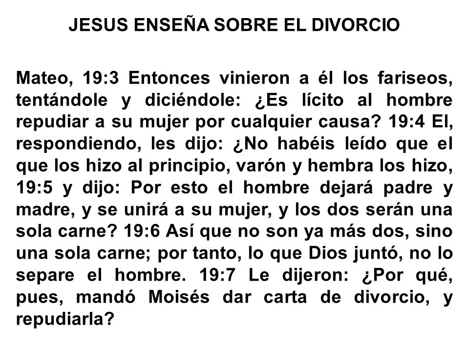 JESUS ENSEÑA SOBRE EL DIVORCIO Mateo, 19:3 Entonces vinieron a él los fariseos, tentándole y diciéndole: ¿Es lícito al hombre repudiar a su mujer por cualquier causa.