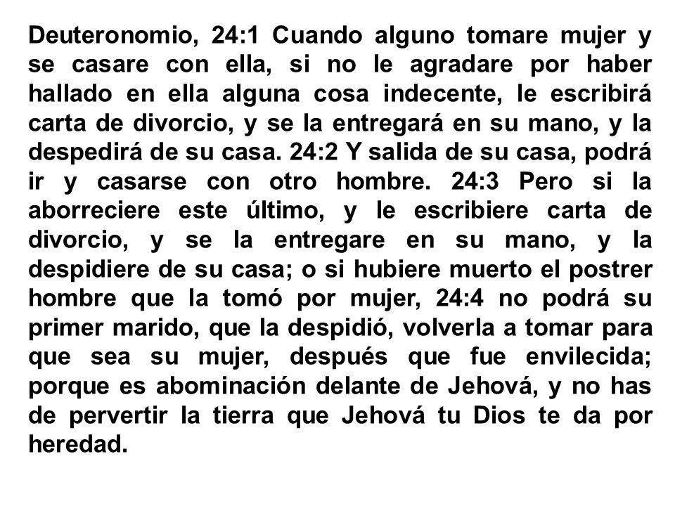 Deuteronomio, 24:1 Cuando alguno tomare mujer y se casare con ella, si no le agradare por haber hallado en ella alguna cosa indecente, le escribirá carta de divorcio, y se la entregará en su mano, y la despedirá de su casa. 24:2 Y salida de su casa, podrá ir y casarse con otro hombre. 24:3 Pero si la aborreciere este último, y le escribiere carta de divorcio, y se la entregare en su mano, y la despidiere de su casa; o si hubiere muerto el postrer hombre que la tomó por mujer, 24:4 no podrá su primer marido, que la despidió, volverla a tomar para que sea su mujer, después que fue envilecida; porque es abominación delante de Jehová, y no has de pervertir la tierra que Jehová tu Dios te da por heredad.