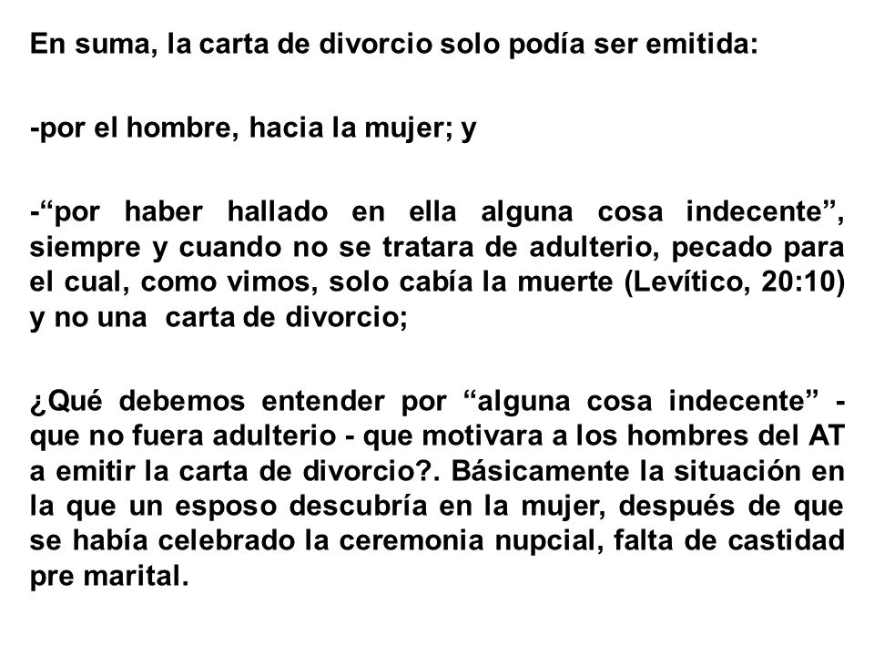 En suma, la carta de divorcio solo podía ser emitida: -por el hombre, hacia la mujer; y - por haber hallado en ella alguna cosa indecente , siempre y cuando no se tratara de adulterio, pecado para el cual, como vimos, solo cabía la muerte (Levítico, 20:10) y no una carta de divorcio; ¿Qué debemos entender por alguna cosa indecente - que no fuera adulterio - que motivara a los hombres del AT a emitir la carta de divorcio .