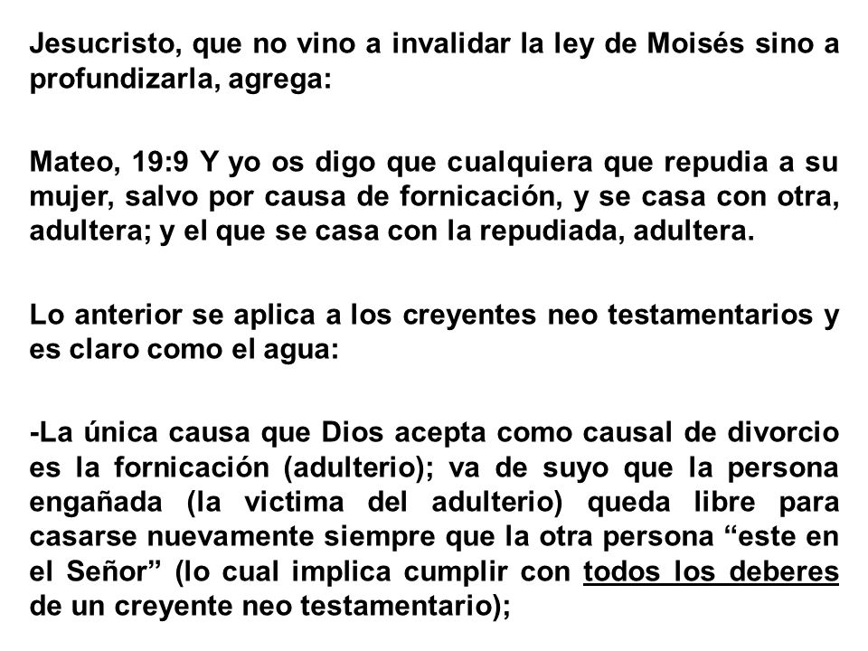Jesucristo, que no vino a invalidar la ley de Moisés sino a profundizarla, agrega: Mateo, 19:9 Y yo os digo que cualquiera que repudia a su mujer, salvo por causa de fornicación, y se casa con otra, adultera; y el que se casa con la repudiada, adultera.