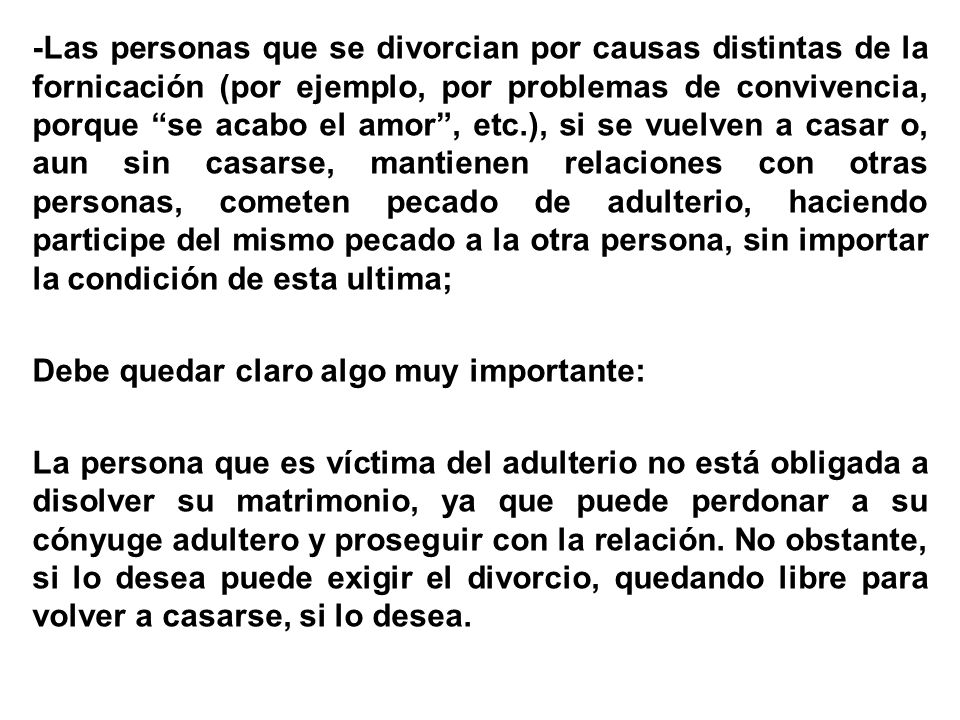 -Las personas que se divorcian por causas distintas de la fornicación (por ejemplo, por problemas de convivencia, porque se acabo el amor , etc.), si se vuelven a casar o, aun sin casarse, mantienen relaciones con otras personas, cometen pecado de adulterio, haciendo participe del mismo pecado a la otra persona, sin importar la condición de esta ultima; Debe quedar claro algo muy importante: La persona que es víctima del adulterio no está obligada a disolver su matrimonio, ya que puede perdonar a su cónyuge adultero y proseguir con la relación.