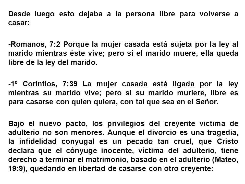 Desde luego esto dejaba a la persona libre para volverse a casar: -Romanos, 7:2 Porque la mujer casada está sujeta por la ley al marido mientras éste vive; pero si el marido muere, ella queda libre de la ley del marido.