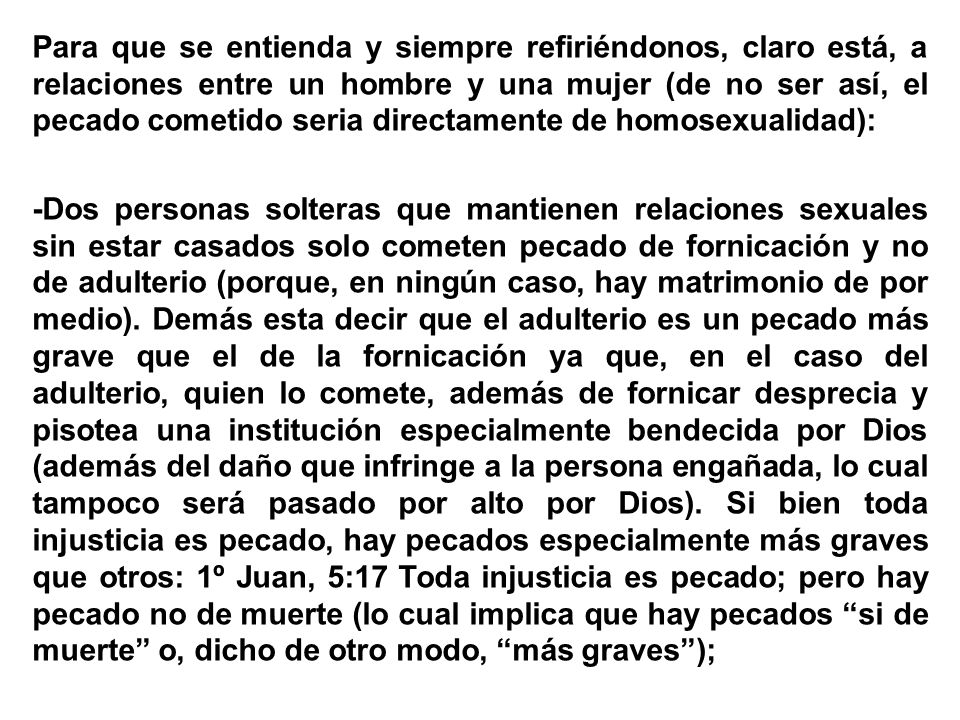 Para que se entienda y siempre refiriéndonos, claro está, a relaciones entre un hombre y una mujer (de no ser así, el pecado cometido seria directamente de homosexualidad): -Dos personas solteras que mantienen relaciones sexuales sin estar casados solo cometen pecado de fornicación y no de adulterio (porque, en ningún caso, hay matrimonio de por medio).