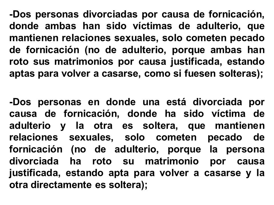 -Dos personas divorciadas por causa de fornicación, donde ambas han sido víctimas de adulterio, que mantienen relaciones sexuales, solo cometen pecado de fornicación (no de adulterio, porque ambas han roto sus matrimonios por causa justificada, estando aptas para volver a casarse, como si fuesen solteras); -Dos personas en donde una está divorciada por causa de fornicación, donde ha sido víctima de adulterio y la otra es soltera, que mantienen relaciones sexuales, solo cometen pecado de fornicación (no de adulterio, porque la persona divorciada ha roto su matrimonio por causa justificada, estando apta para volver a casarse y la otra directamente es soltera);
