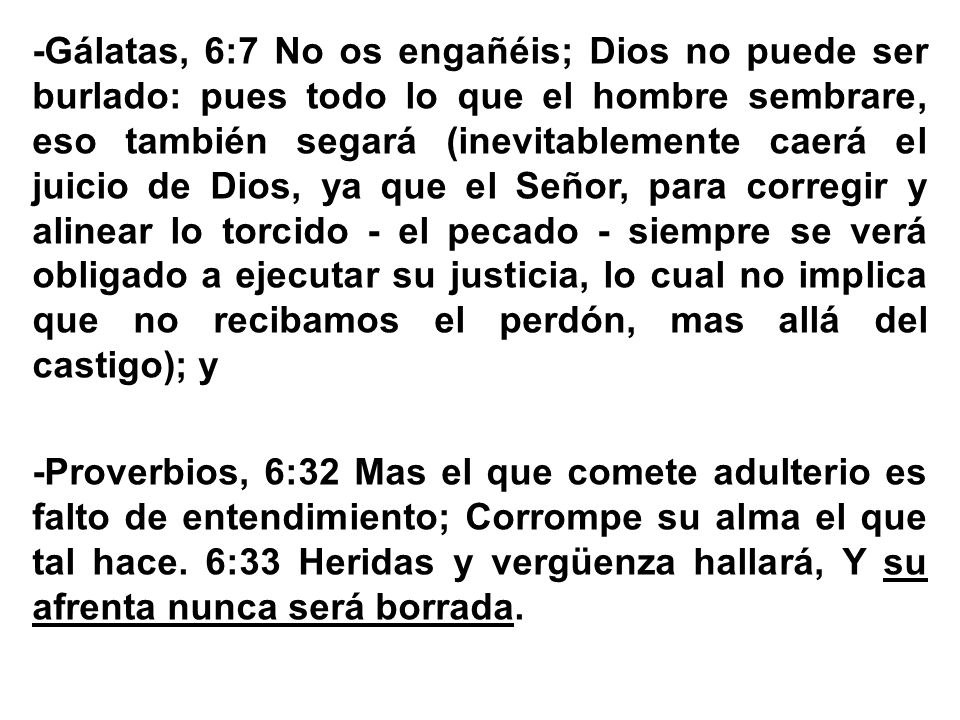 -Gálatas, 6:7 No os engañéis; Dios no puede ser burlado: pues todo lo que el hombre sembrare, eso también segará (inevitablemente caerá el juicio de Dios, ya que el Señor, para corregir y alinear lo torcido - el pecado - siempre se verá obligado a ejecutar su justicia, lo cual no implica que no recibamos el perdón, mas allá del castigo); y -Proverbios, 6:32 Mas el que comete adulterio es falto de entendimiento; Corrompe su alma el que tal hace.
