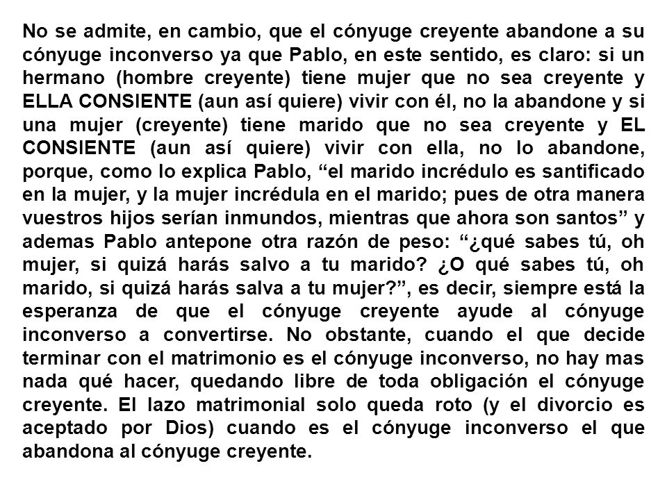 No se admite, en cambio, que el cónyuge creyente abandone a su cónyuge inconverso ya que Pablo, en este sentido, es claro: si un hermano (hombre creyente) tiene mujer que no sea creyente y ELLA CONSIENTE (aun así quiere) vivir con él, no la abandone y si una mujer (creyente) tiene marido que no sea creyente y EL CONSIENTE (aun así quiere) vivir con ella, no lo abandone, porque, como lo explica Pablo, el marido incrédulo es santificado en la mujer, y la mujer incrédula en el marido; pues de otra manera vuestros hijos serían inmundos, mientras que ahora son santos y ademas Pablo antepone otra razón de peso: ¿qué sabes tú, oh mujer, si quizá harás salvo a tu marido.