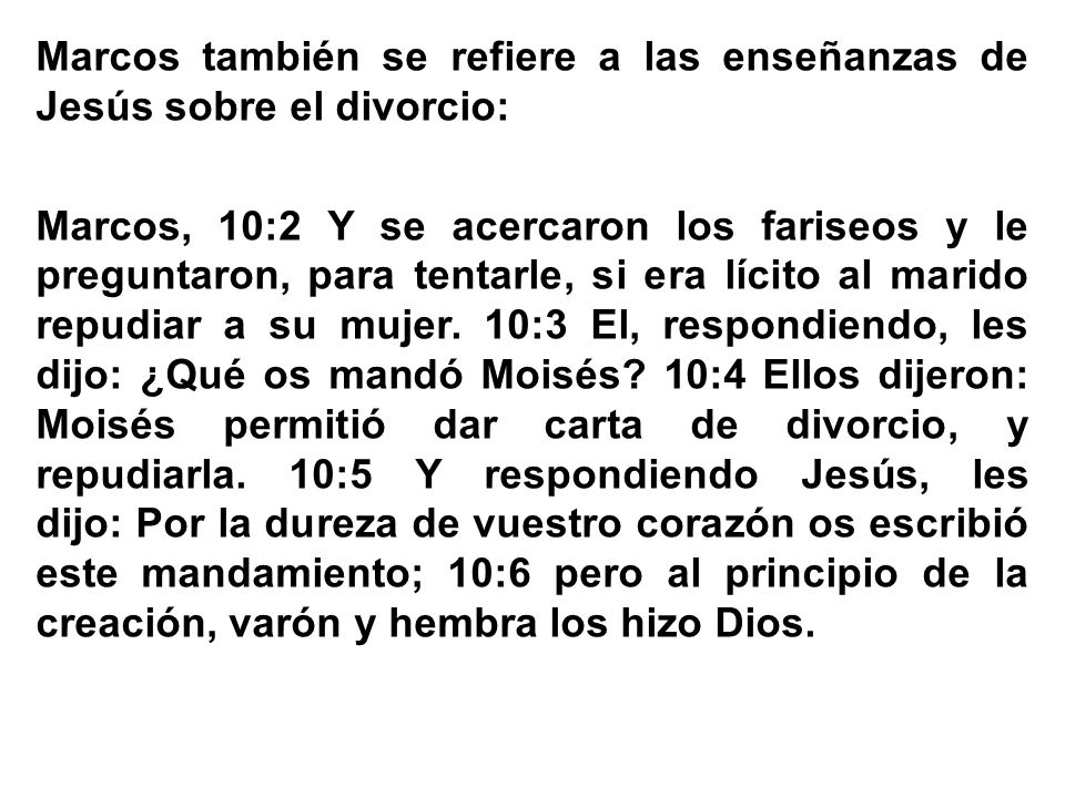 Marcos también se refiere a las enseñanzas de Jesús sobre el divorcio: Marcos, 10:2 Y se acercaron los fariseos y le preguntaron, para tentarle, si era lícito al marido repudiar a su mujer.
