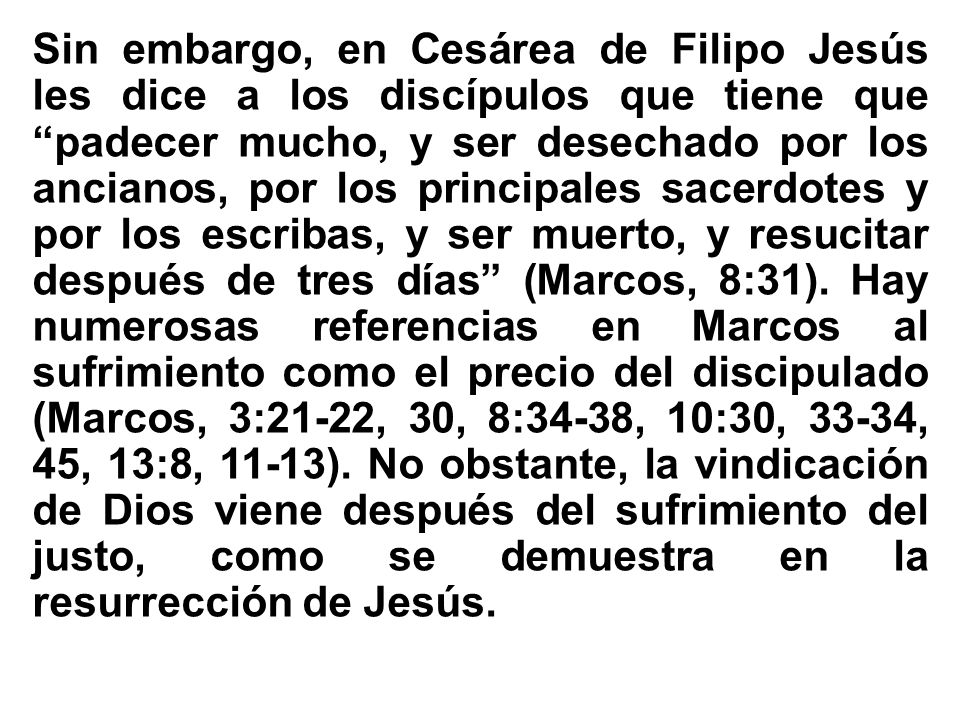 Sin embargo, en Cesárea de Filipo Jesús les dice a los discípulos que tiene que padecer mucho, y ser desechado por los ancianos, por los principales sacerdotes y por los escribas, y ser muerto, y resucitar después de tres días (Marcos, 8:31).