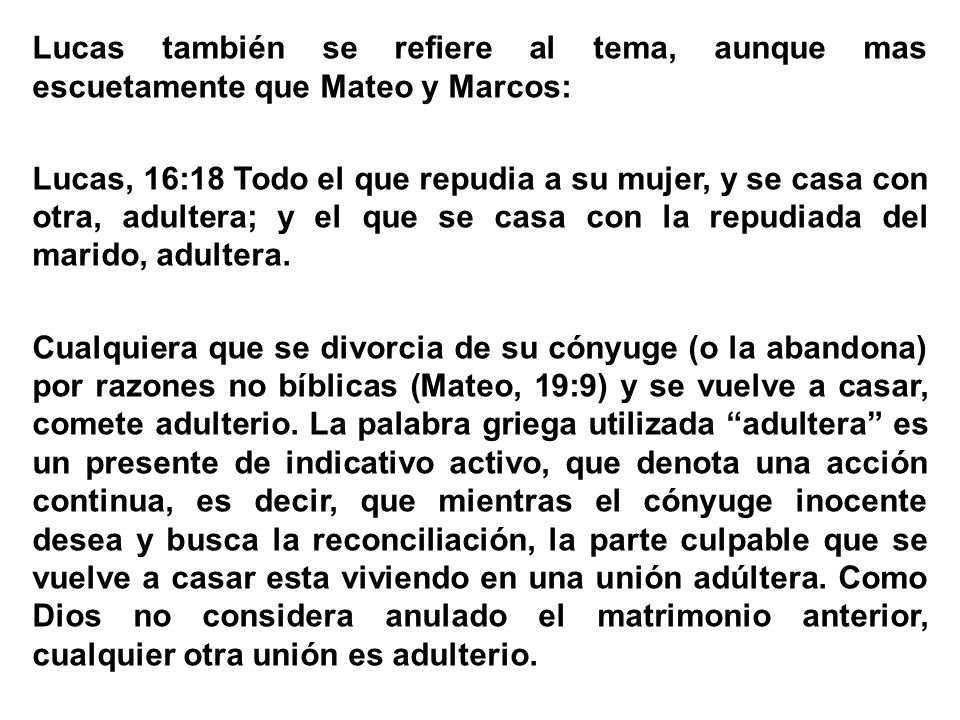Lucas también se refiere al tema, aunque mas escuetamente que Mateo y Marcos: Lucas, 16:18 Todo el que repudia a su mujer, y se casa con otra, adultera; y el que se casa con la repudiada del marido, adultera.