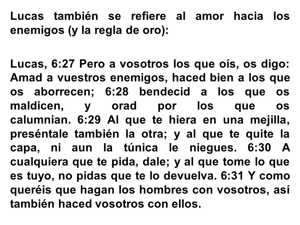 Lucas también se refiere al amor hacia los enemigos (y la regla de oro): Lucas, 6:27 Pero a vosotros los que oís, os digo: Amad a vuestros enemigos, haced bien a los que os aborrecen; 6:28 bendecid a los que os maldicen, y orad por los que os calumnian.
