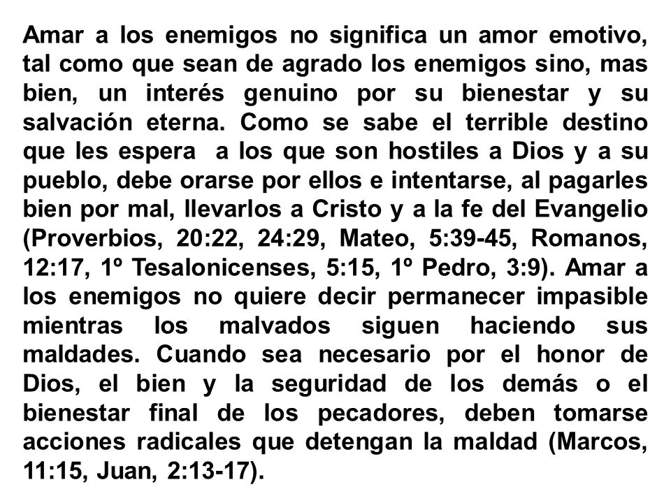 Amar a los enemigos no significa un amor emotivo, tal como que sean de agrado los enemigos sino, mas bien, un interés genuino por su bienestar y su salvación eterna.