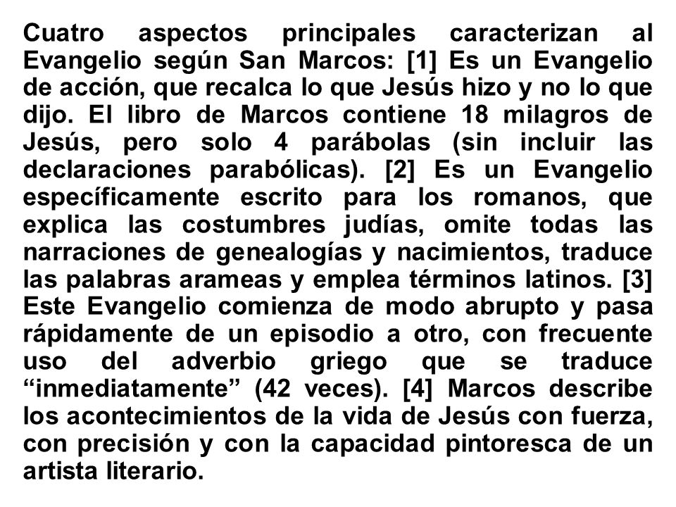 Cuatro aspectos principales caracterizan al Evangelio según San Marcos: [1] Es un Evangelio de acción, que recalca lo que Jesús hizo y no lo que dijo.