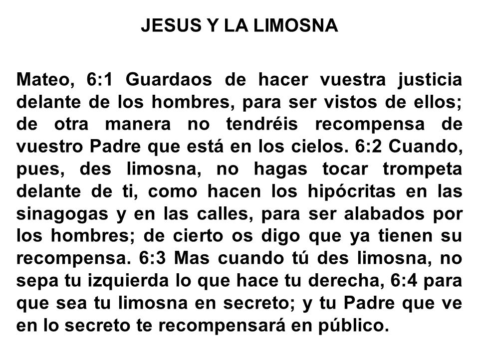 JESUS Y LA LIMOSNA Mateo, 6:1 Guardaos de hacer vuestra justicia delante de los hombres, para ser vistos de ellos; de otra manera no tendréis recompensa de vuestro Padre que está en los cielos.