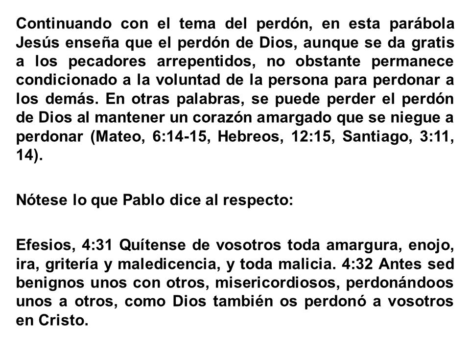 Continuando con el tema del perdón, en esta parábola Jesús enseña que el perdón de Dios, aunque se da gratis a los pecadores arrepentidos, no obstante permanece condicionado a la voluntad de la persona para perdonar a los demás.