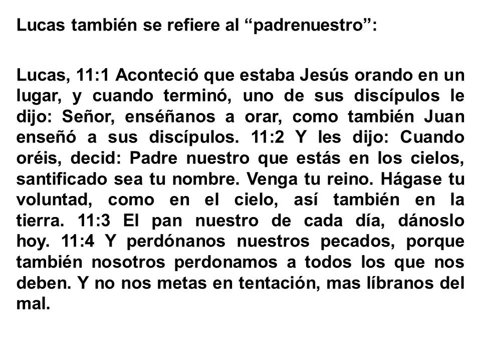 Lucas también se refiere al padrenuestro : Lucas, 11:1 Aconteció que estaba Jesús orando en un lugar, y cuando terminó, uno de sus discípulos le dijo: Señor, enséñanos a orar, como también Juan enseñó a sus discípulos.