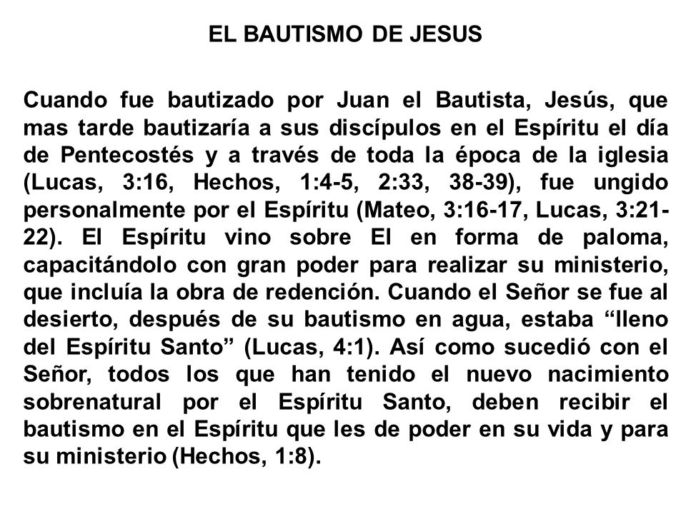 EL BAUTISMO DE JESUS Cuando fue bautizado por Juan el Bautista, Jesús, que mas tarde bautizaría a sus discípulos en el Espíritu el día de Pentecostés y a través de toda la época de la iglesia (Lucas, 3:16, Hechos, 1:4-5, 2:33, 38-39), fue ungido personalmente por el Espíritu (Mateo, 3:16-17, Lucas, 3:21-22).