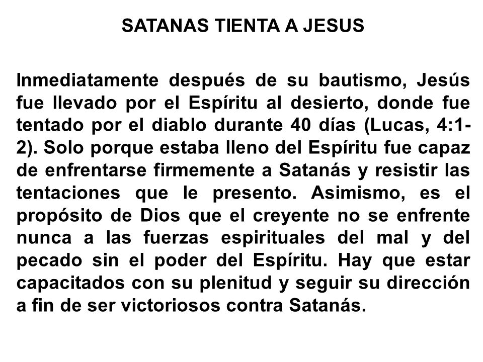 SATANAS TIENTA A JESUS Inmediatamente después de su bautismo, Jesús fue llevado por el Espíritu al desierto, donde fue tentado por el diablo durante 40 días (Lucas, 4:1-2).