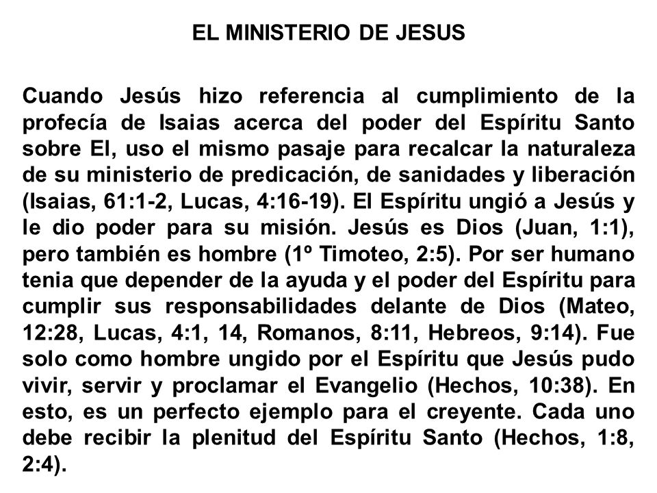 EL MINISTERIO DE JESUS Cuando Jesús hizo referencia al cumplimiento de la profecía de Isaias acerca del poder del Espíritu Santo sobre El, uso el mismo pasaje para recalcar la naturaleza de su ministerio de predicación, de sanidades y liberación (Isaias, 61:1-2, Lucas, 4:16-19).