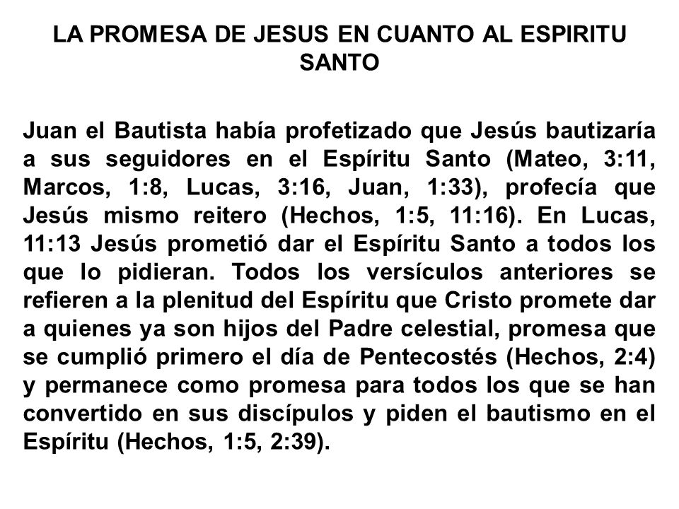 LA PROMESA DE JESUS EN CUANTO AL ESPIRITU SANTO Juan el Bautista había profetizado que Jesús bautizaría a sus seguidores en el Espíritu Santo (Mateo, 3:11, Marcos, 1:8, Lucas, 3:16, Juan, 1:33), profecía que Jesús mismo reitero (Hechos, 1:5, 11:16).