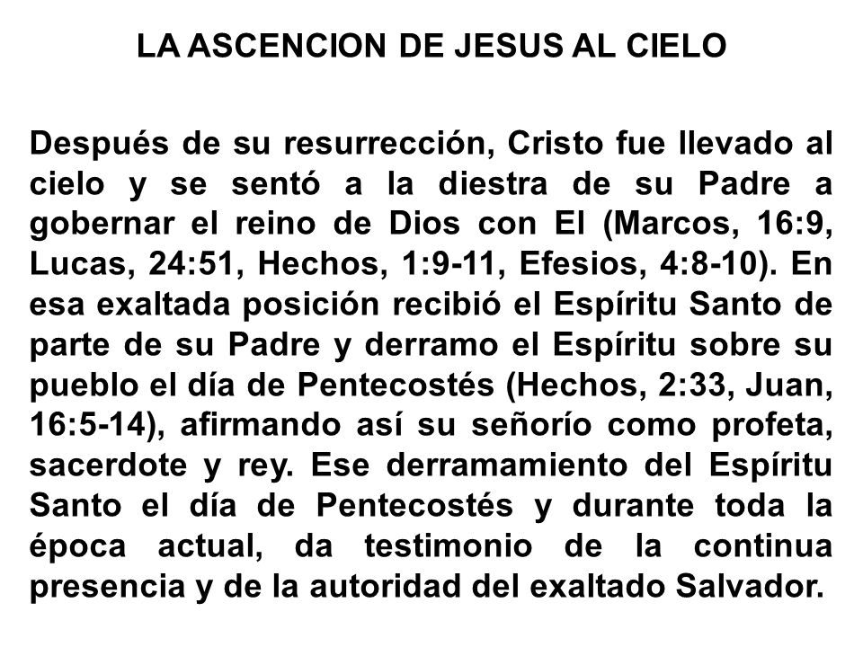 LA ASCENCION DE JESUS AL CIELO Después de su resurrección, Cristo fue llevado al cielo y se sentó a la diestra de su Padre a gobernar el reino de Dios con El (Marcos, 16:9, Lucas, 24:51, Hechos, 1:9-11, Efesios, 4:8-10).