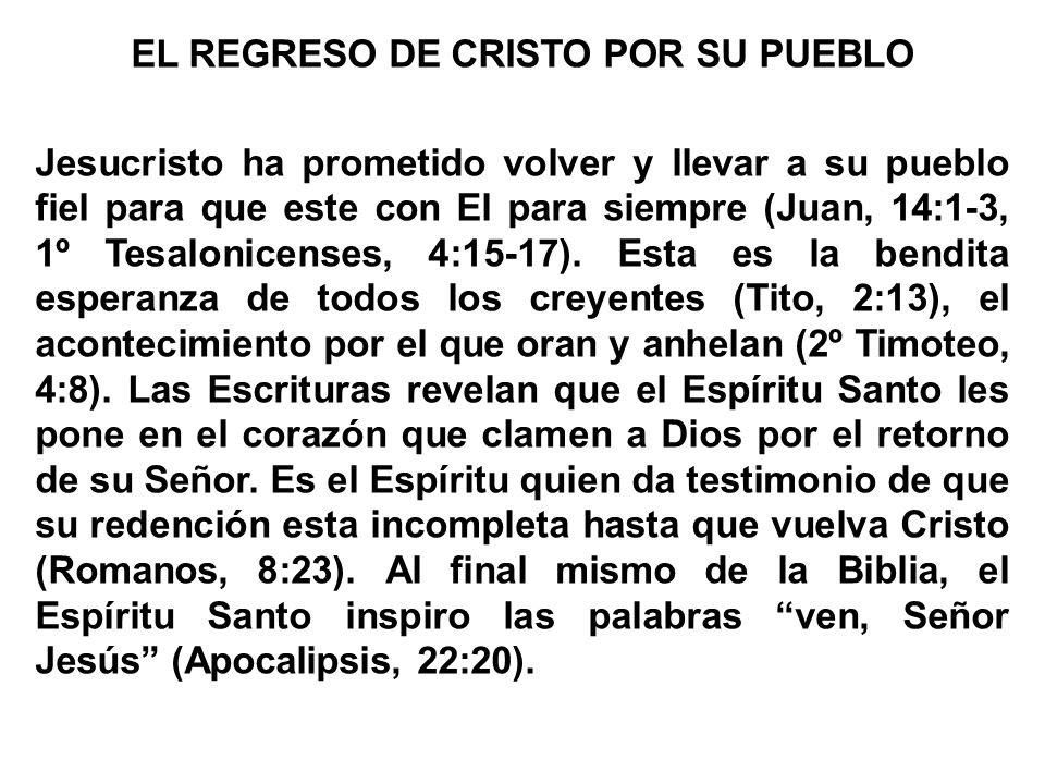 EL REGRESO DE CRISTO POR SU PUEBLO Jesucristo ha prometido volver y llevar a su pueblo fiel para que este con El para siempre (Juan, 14:1-3, 1º Tesalonicenses, 4:15-17).