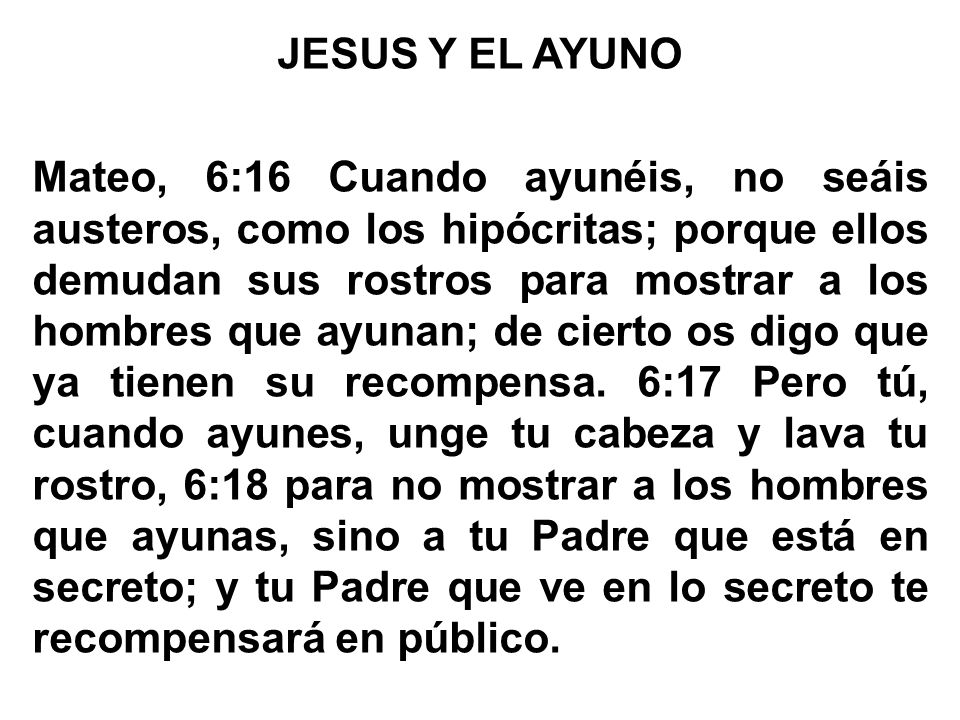 JESUS Y EL AYUNO Mateo, 6:16 Cuando ayunéis, no seáis austeros, como los hipócritas; porque ellos demudan sus rostros para mostrar a los hombres que ayunan; de cierto os digo que ya tienen su recompensa.