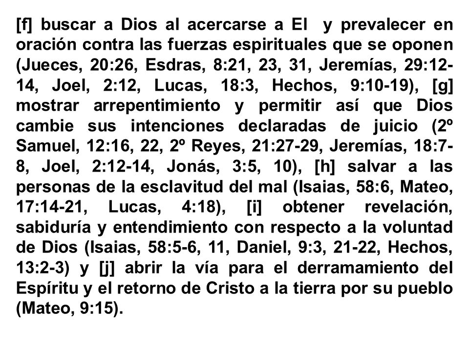 [f] buscar a Dios al acercarse a El y prevalecer en oración contra las fuerzas espirituales que se oponen (Jueces, 20:26, Esdras, 8:21, 23, 31, Jeremías, 29:12-14, Joel, 2:12, Lucas, 18:3, Hechos, 9:10-19), [g] mostrar arrepentimiento y permitir así que Dios cambie sus intenciones declaradas de juicio (2º Samuel, 12:16, 22, 2º Reyes, 21:27-29, Jeremías, 18:7-8, Joel, 2:12-14, Jonás, 3:5, 10), [h] salvar a las personas de la esclavitud del mal (Isaias, 58:6, Mateo, 17:14-21, Lucas, 4:18), [i] obtener revelación, sabiduría y entendimiento con respecto a la voluntad de Dios (Isaias, 58:5-6, 11, Daniel, 9:3, 21-22, Hechos, 13:2-3) y [j] abrir la vía para el derramamiento del Espíritu y el retorno de Cristo a la tierra por su pueblo (Mateo, 9:15).