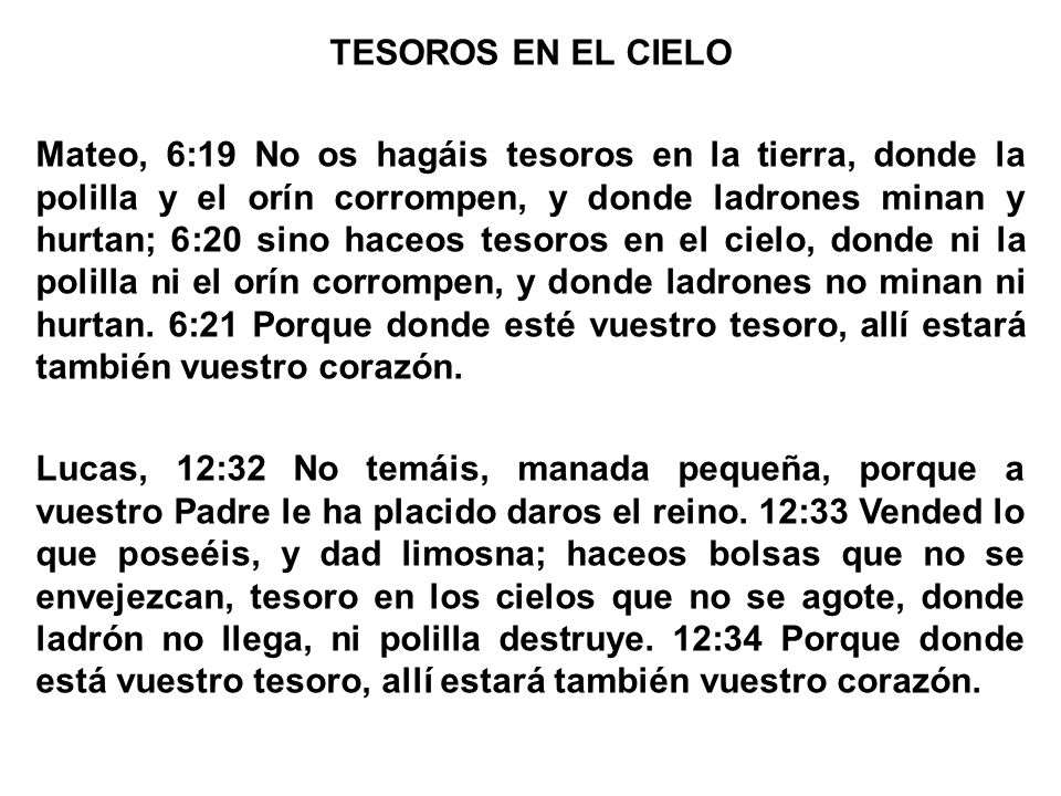 TESOROS EN EL CIELO Mateo, 6:19 No os hagáis tesoros en la tierra, donde la polilla y el orín corrompen, y donde ladrones minan y hurtan; 6:20 sino haceos tesoros en el cielo, donde ni la polilla ni el orín corrompen, y donde ladrones no minan ni hurtan.