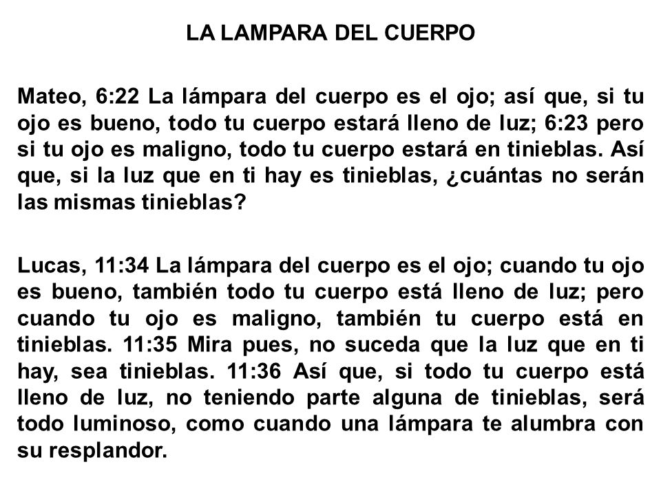 LA LAMPARA DEL CUERPO Mateo, 6:22 La lámpara del cuerpo es el ojo; así que, si tu ojo es bueno, todo tu cuerpo estará lleno de luz; 6:23 pero si tu ojo es maligno, todo tu cuerpo estará en tinieblas.