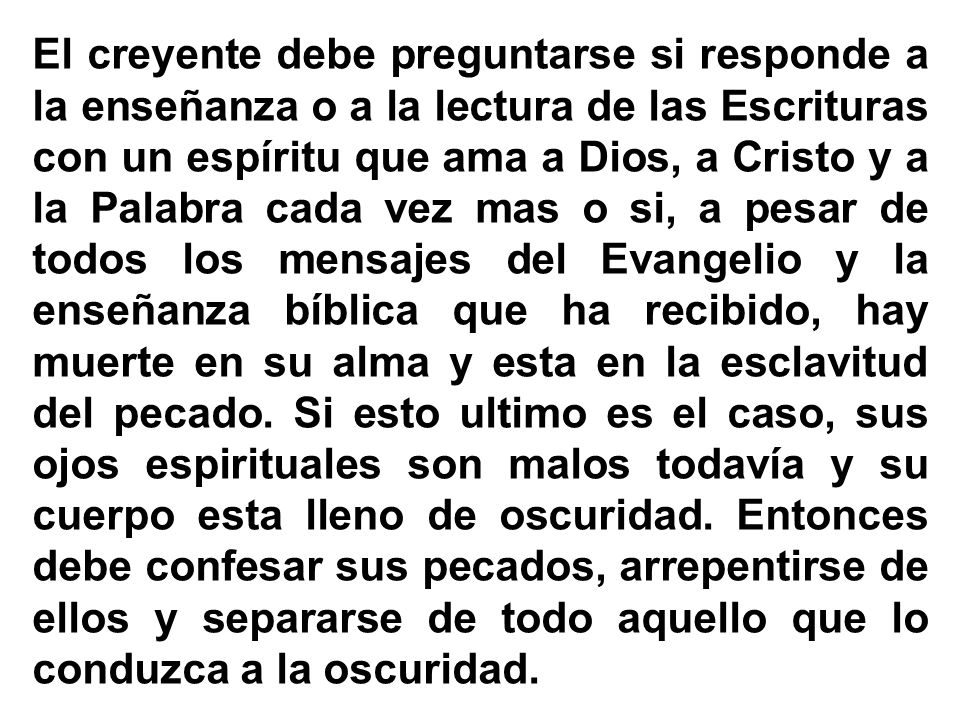 El creyente debe preguntarse si responde a la enseñanza o a la lectura de las Escrituras con un espíritu que ama a Dios, a Cristo y a la Palabra cada vez mas o si, a pesar de todos los mensajes del Evangelio y la enseñanza bíblica que ha recibido, hay muerte en su alma y esta en la esclavitud del pecado.