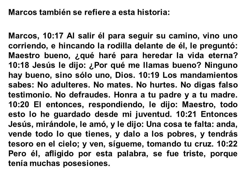 Marcos también se refiere a esta historia: Marcos, 10:17 Al salir él para seguir su camino, vino uno corriendo, e hincando la rodilla delante de él, le preguntó: Maestro bueno, ¿qué haré para heredar la vida eterna.