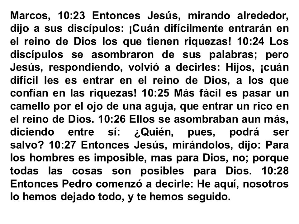Marcos, 10:23 Entonces Jesús, mirando alrededor, dijo a sus discípulos: ¡Cuán difícilmente entrarán en el reino de Dios los que tienen riquezas! 10:24 Los discípulos se asombraron de sus palabras; pero Jesús, respondiendo, volvió a decirles: Hijos, ¡cuán difícil les es entrar en el reino de Dios, a los que confían en las riquezas! 10:25 Más fácil es pasar un camello por el ojo de una aguja, que entrar un rico en el reino de Dios. 10:26 Ellos se asombraban aun más, diciendo entre sí: ¿Quién, pues, podrá ser salvo 10:27 Entonces Jesús, mirándolos, dijo: Para los hombres es imposible, mas para Dios, no; porque todas las cosas son posibles para Dios. 10:28 Entonces Pedro comenzó a decirle: He aquí, nosotros lo hemos dejado todo, y te hemos seguido.