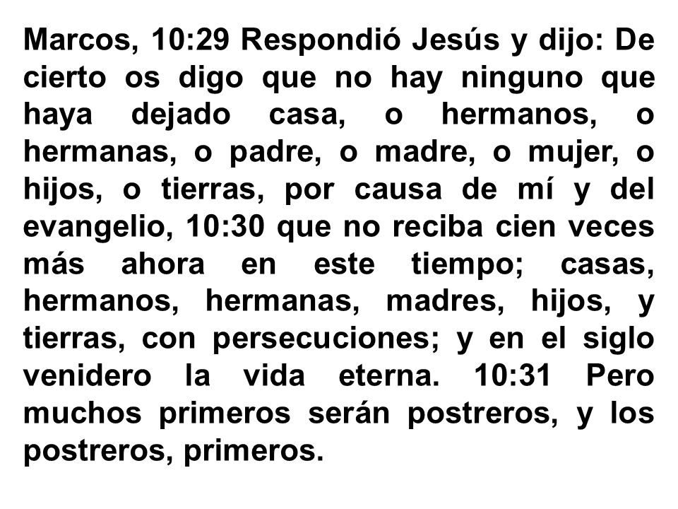 Marcos, 10:29 Respondió Jesús y dijo: De cierto os digo que no hay ninguno que haya dejado casa, o hermanos, o hermanas, o padre, o madre, o mujer, o hijos, o tierras, por causa de mí y del evangelio, 10:30 que no reciba cien veces más ahora en este tiempo; casas, hermanos, hermanas, madres, hijos, y tierras, con persecuciones; y en el siglo venidero la vida eterna. 10:31 Pero muchos primeros serán postreros, y los postreros, primeros.