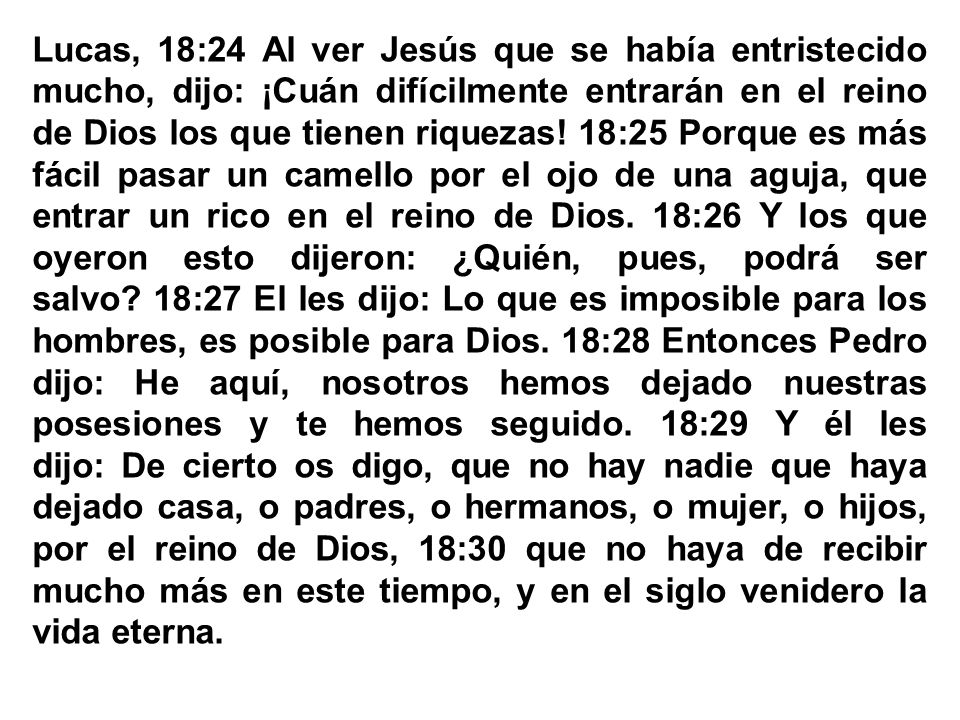 Lucas, 18:24 Al ver Jesús que se había entristecido mucho, dijo: ¡Cuán difícilmente entrarán en el reino de Dios los que tienen riquezas! 18:25 Porque es más fácil pasar un camello por el ojo de una aguja, que entrar un rico en el reino de Dios. 18:26 Y los que oyeron esto dijeron: ¿Quién, pues, podrá ser salvo 18:27 El les dijo: Lo que es imposible para los hombres, es posible para Dios.