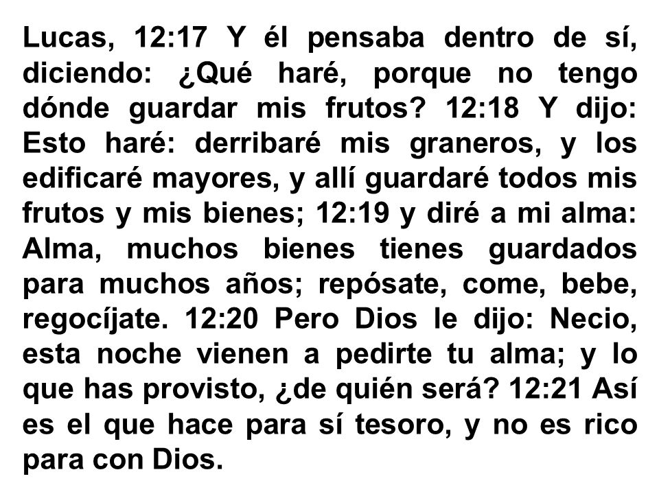 Lucas, 12:17 Y él pensaba dentro de sí, diciendo: ¿Qué haré, porque no tengo dónde guardar mis frutos 12:18 Y dijo: Esto haré: derribaré mis graneros, y los edificaré mayores, y allí guardaré todos mis frutos y mis bienes; 12:19 y diré a mi alma: Alma, muchos bienes tienes guardados para muchos años; repósate, come, bebe, regocíjate. 12:20 Pero Dios le dijo: Necio, esta noche vienen a pedirte tu alma; y lo que has provisto, ¿de quién será 12:21 Así es el que hace para sí tesoro, y no es rico para con Dios.