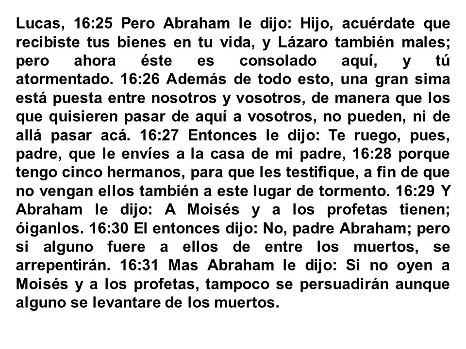 Lucas, 16:25 Pero Abraham le dijo: Hijo, acuérdate que recibiste tus bienes en tu vida, y Lázaro también males; pero ahora éste es consolado aquí, y tú atormentado. 16:26 Además de todo esto, una gran sima está puesta entre nosotros y vosotros, de manera que los que quisieren pasar de aquí a vosotros, no pueden, ni de allá pasar acá. 16:27 Entonces le dijo: Te ruego, pues, padre, que le envíes a la casa de mi padre, 16:28 porque tengo cinco hermanos, para que les testifique, a fin de que no vengan ellos también a este lugar de tormento. 16:29 Y Abraham le dijo: A Moisés y a los profetas tienen; óiganlos. 16:30 El entonces dijo: No, padre Abraham; pero si alguno fuere a ellos de entre los muertos, se arrepentirán. 16:31 Mas Abraham le dijo: Si no oyen a Moisés y a los profetas, tampoco se persuadirán aunque alguno se levantare de los muertos.
