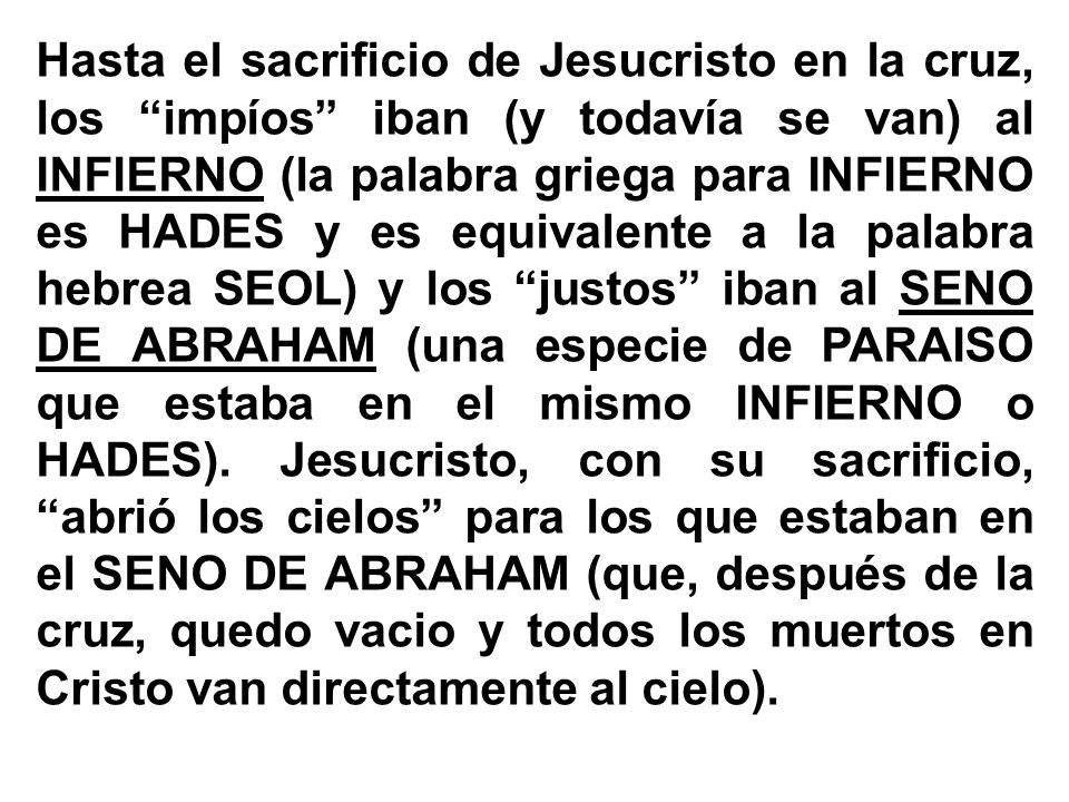 Hasta el sacrificio de Jesucristo en la cruz, los impíos iban (y todavía se van) al INFIERNO (la palabra griega para INFIERNO es HADES y es equivalente a la palabra hebrea SEOL) y los justos iban al SENO DE ABRAHAM (una especie de PARAISO que estaba en el mismo INFIERNO o HADES).
