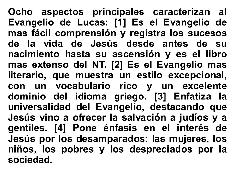 Ocho aspectos principales caracterizan al Evangelio de Lucas: [1] Es el Evangelio de mas fácil comprensión y registra los sucesos de la vida de Jesús desde antes de su nacimiento hasta su ascensión y es el libro mas extenso del NT.