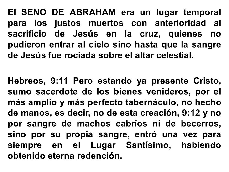 El SENO DE ABRAHAM era un lugar temporal para los justos muertos con anterioridad al sacrificio de Jesús en la cruz, quienes no pudieron entrar al cielo sino hasta que la sangre de Jesús fue rociada sobre el altar celestial.