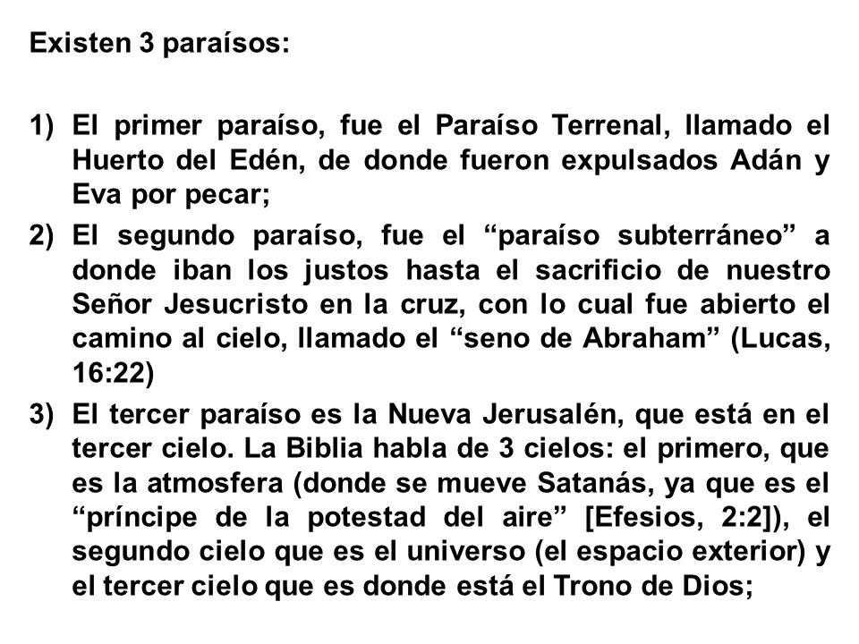 Existen 3 paraísos: El primer paraíso, fue el Paraíso Terrenal, llamado el Huerto del Edén, de donde fueron expulsados Adán y Eva por pecar;