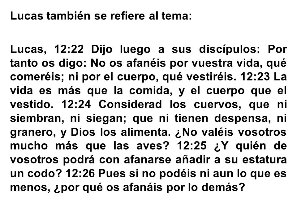 Lucas también se refiere al tema: Lucas, 12:22 Dijo luego a sus discípulos: Por tanto os digo: No os afanéis por vuestra vida, qué comeréis; ni por el cuerpo, qué vestiréis.