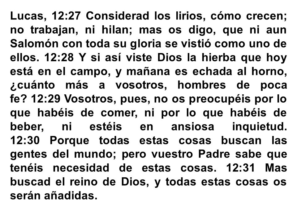 Lucas, 12:27 Considerad los lirios, cómo crecen; no trabajan, ni hilan; mas os digo, que ni aun Salomón con toda su gloria se vistió como uno de ellos. 12:28 Y si así viste Dios la hierba que hoy está en el campo, y mañana es echada al horno, ¿cuánto más a vosotros, hombres de poca fe 12:29 Vosotros, pues, no os preocupéis por lo que habéis de comer, ni por lo que habéis de beber, ni estéis en ansiosa inquietud.