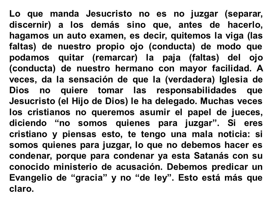 Lo que manda Jesucristo no es no juzgar (separar, discernir) a los demás sino que, antes de hacerlo, hagamos un auto examen, es decir, quitemos la viga (las faltas) de nuestro propio ojo (conducta) de modo que podamos quitar (remarcar) la paja (faltas) del ojo (conducta) de nuestro hermano con mayor facilidad.