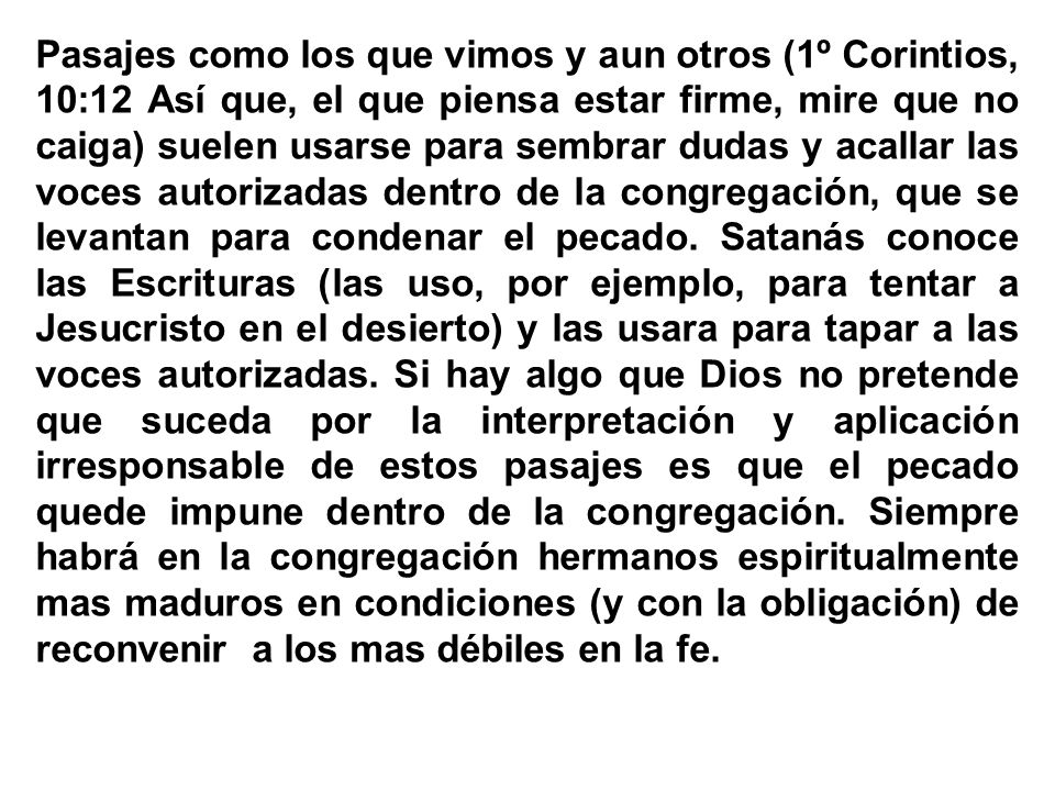 Pasajes como los que vimos y aun otros (1º Corintios, 10:12 Así que, el que piensa estar firme, mire que no caiga) suelen usarse para sembrar dudas y acallar las voces autorizadas dentro de la congregación, que se levantan para condenar el pecado.