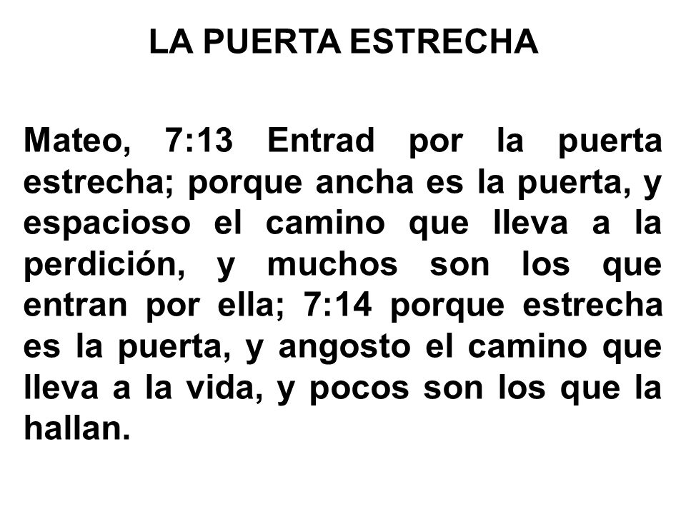 LA PUERTA ESTRECHA Mateo, 7:13 Entrad por la puerta estrecha; porque ancha es la puerta, y espacioso el camino que lleva a la perdición, y muchos son los que entran por ella; 7:14 porque estrecha es la puerta, y angosto el camino que lleva a la vida, y pocos son los que la hallan.