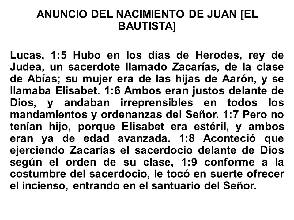 ANUNCIO DEL NACIMIENTO DE JUAN [EL BAUTISTA] Lucas, 1:5 Hubo en los días de Herodes, rey de Judea, un sacerdote llamado Zacarías, de la clase de Abías; su mujer era de las hijas de Aarón, y se llamaba Elisabet.