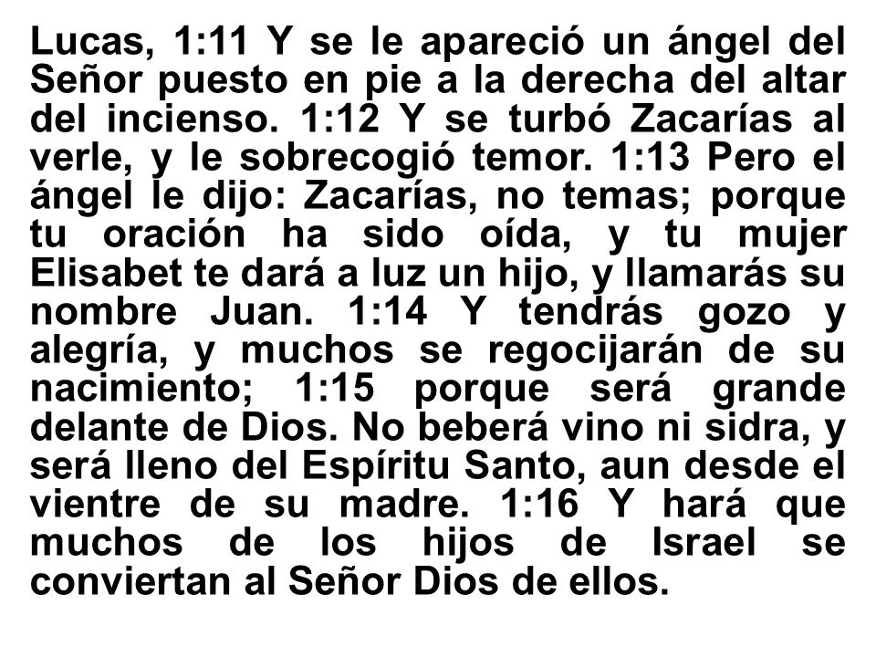 Lucas, 1:11 Y se le apareció un ángel del Señor puesto en pie a la derecha del altar del incienso. 1:12 Y se turbó Zacarías al verle, y le sobrecogió temor. 1:13 Pero el ángel le dijo: Zacarías, no temas; porque tu oración ha sido oída, y tu mujer Elisabet te dará a luz un hijo, y llamarás su nombre Juan. 1:14 Y tendrás gozo y alegría, y muchos se regocijarán de su nacimiento; 1:15 porque será grande delante de Dios.