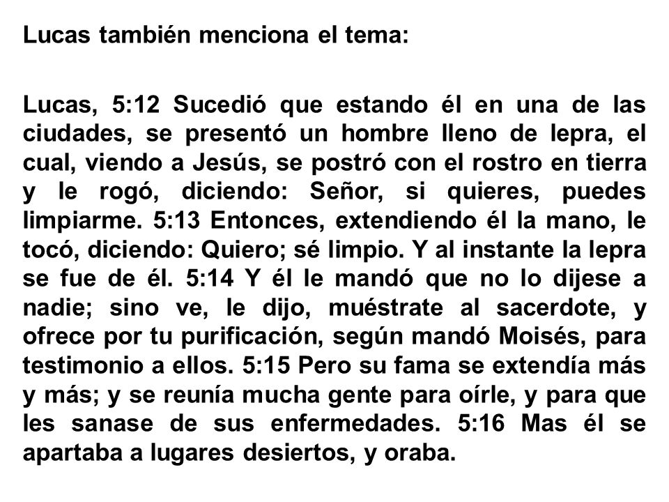 Lucas también menciona el tema: Lucas, 5:12 Sucedió que estando él en una de las ciudades, se presentó un hombre lleno de lepra, el cual, viendo a Jesús, se postró con el rostro en tierra y le rogó, diciendo: Señor, si quieres, puedes limpiarme.