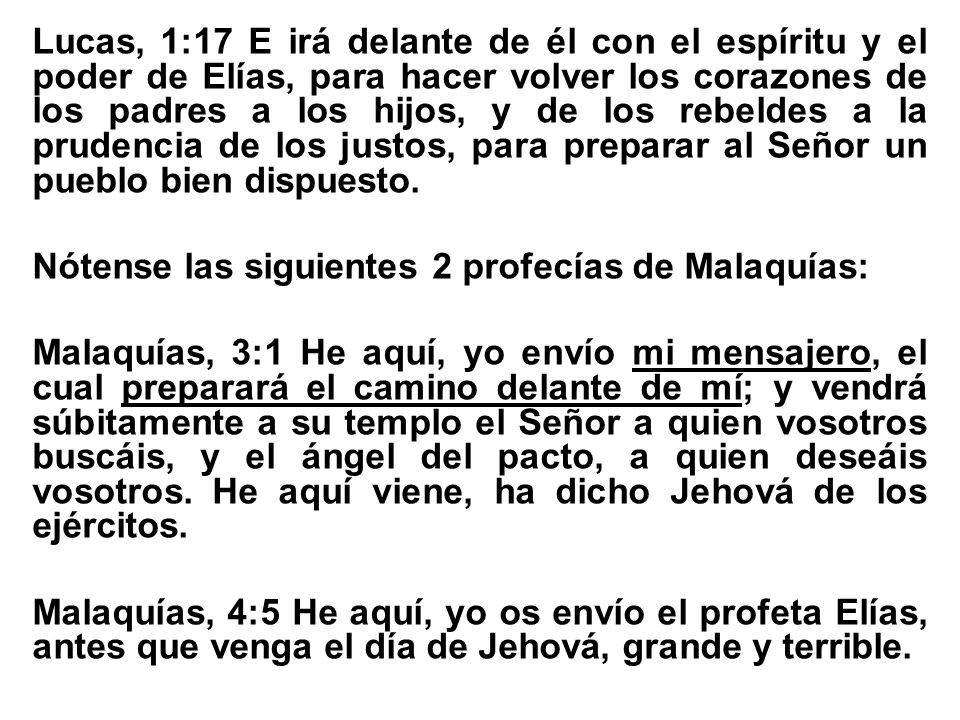 Lucas, 1:17 E irá delante de él con el espíritu y el poder de Elías, para hacer volver los corazones de los padres a los hijos, y de los rebeldes a la prudencia de los justos, para preparar al Señor un pueblo bien dispuesto.