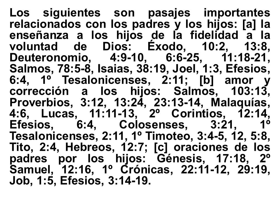 Los siguientes son pasajes importantes relacionados con los padres y los hijos: [a] la enseñanza a los hijos de la fidelidad a la voluntad de Dios: Éxodo, 10:2, 13:8, Deuteronomio, 4:9-10, 6:6-25, 11:18-21, Salmos, 78:5-8, Isaias, 38:19, Joel, 1:3, Efesios, 6:4, 1º Tesalonicenses, 2:11; [b] amor y corrección a los hijos: Salmos, 103:13, Proverbios, 3:12, 13:24, 23:13-14, Malaquías, 4:6, Lucas, 11:11-13, 2º Corintios, 12:14, Efesios, 6:4, Colosenses, 3:21, 1º Tesalonicenses, 2:11, 1º Timoteo, 3:4-5, 12, 5:8, Tito, 2:4, Hebreos, 12:7; [c] oraciones de los padres por los hijos: Génesis, 17:18, 2º Samuel, 12:16, 1º Crónicas, 22:11-12, 29:19, Job, 1:5, Efesios, 3:14-19.